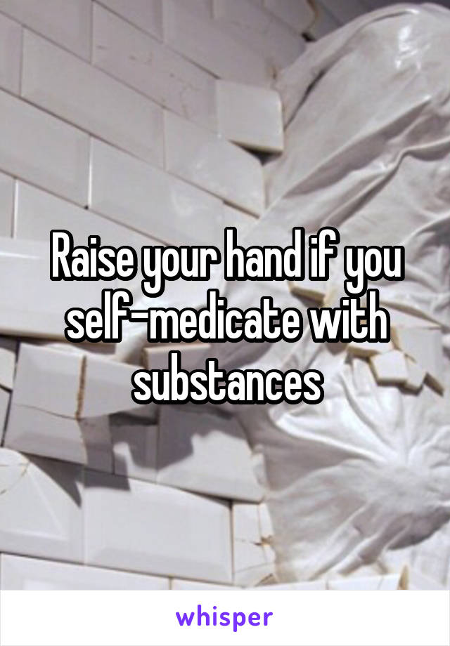 Raise your hand if you self-medicate with substances