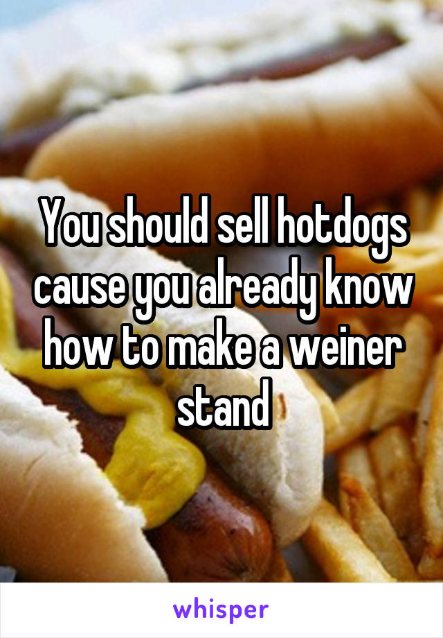 You should sell hotdogs cause you already know how to make a weiner stand