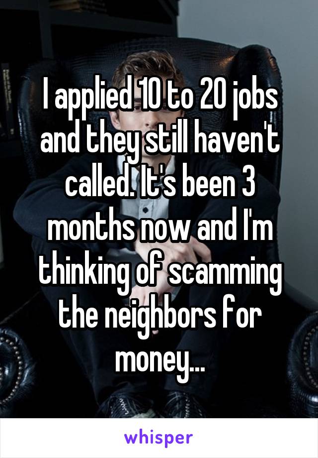 I applied 10 to 20 jobs and they still haven't called. It's been 3 months now and I'm thinking of scamming the neighbors for money...