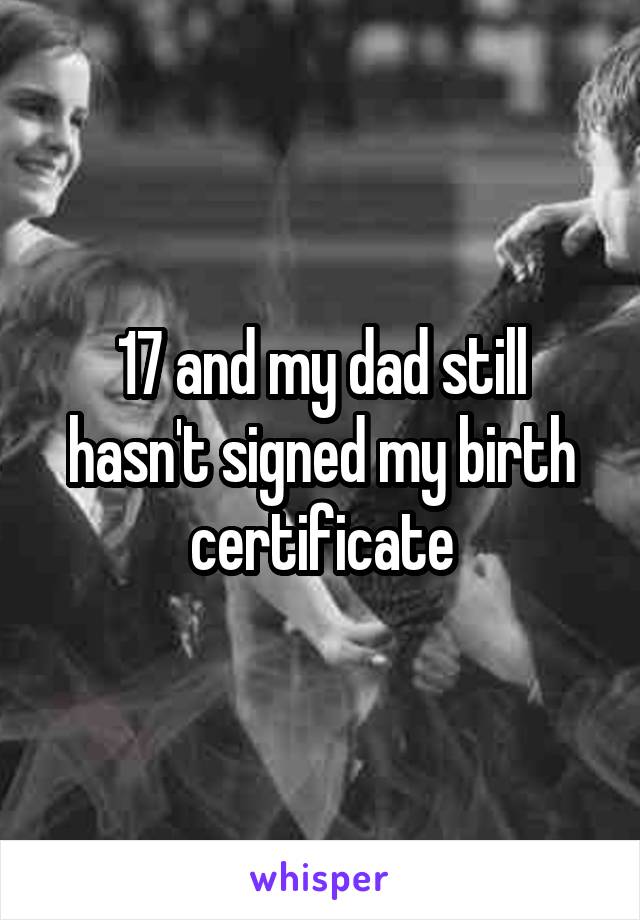 17 and my dad still hasn't signed my birth certificate