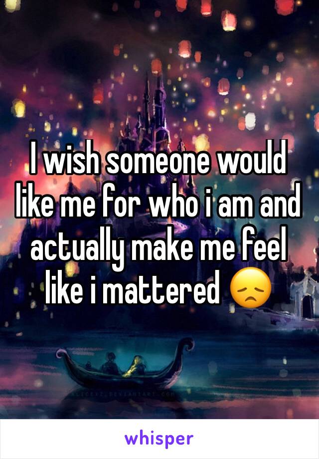 I wish someone would like me for who i am and actually make me feel like i mattered 😞