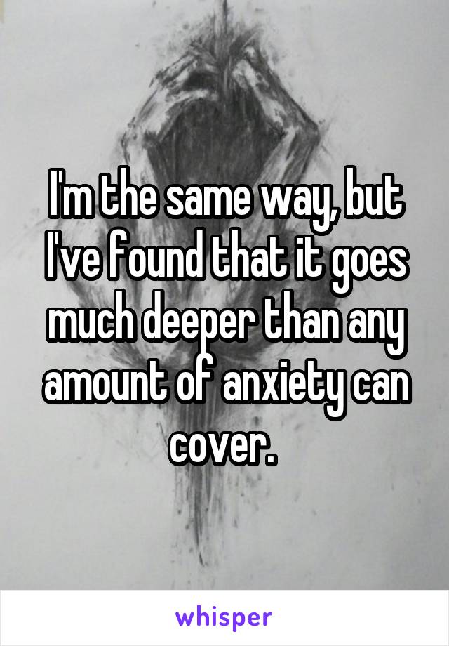 I'm the same way, but I've found that it goes much deeper than any amount of anxiety can cover. 