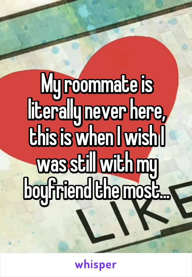 My roommate is literally never here, this is when I wish I was still with my boyfriend the most...