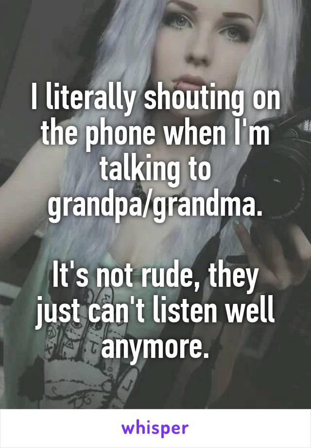 I literally shouting on the phone when I'm talking to grandpa/grandma.

It's not rude, they just can't listen well anymore.