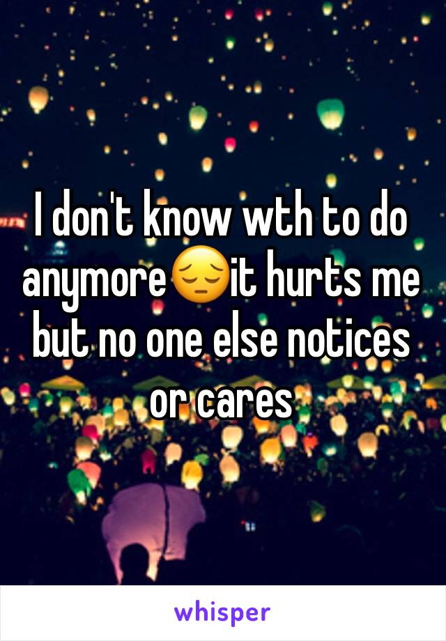 I don't know wth to do anymore😔it hurts me but no one else notices or cares