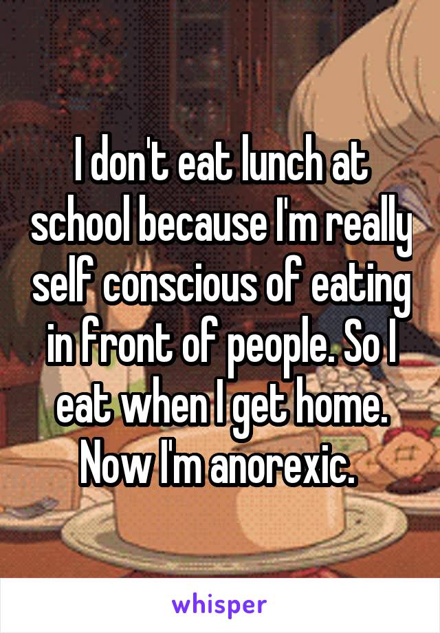 I don't eat lunch at school because I'm really self conscious of eating in front of people. So I eat when I get home. Now I'm anorexic. 