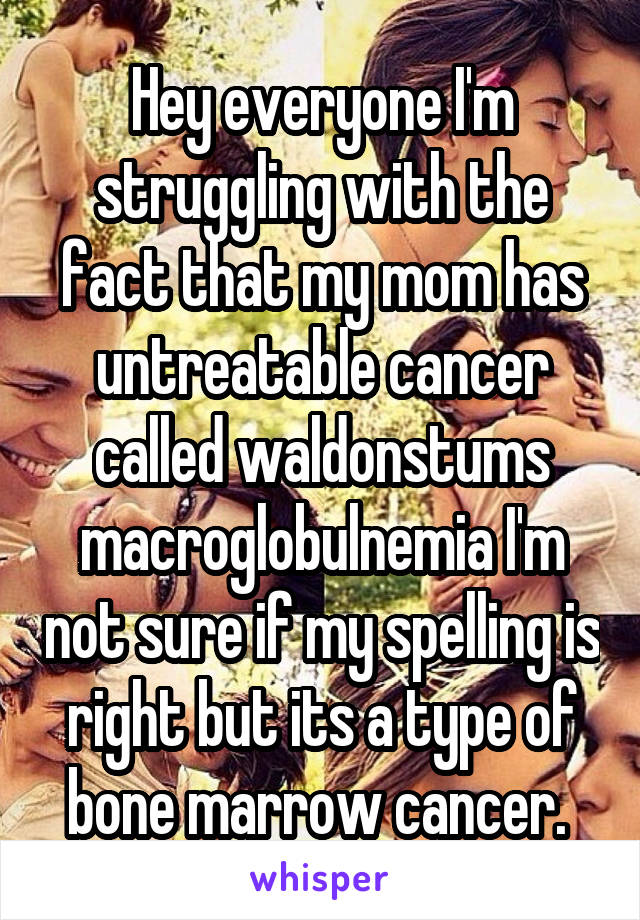 Hey everyone I'm struggling with the fact that my mom has untreatable cancer called waldonstums macroglobulnemia I'm not sure if my spelling is right but its a type of bone marrow cancer. 