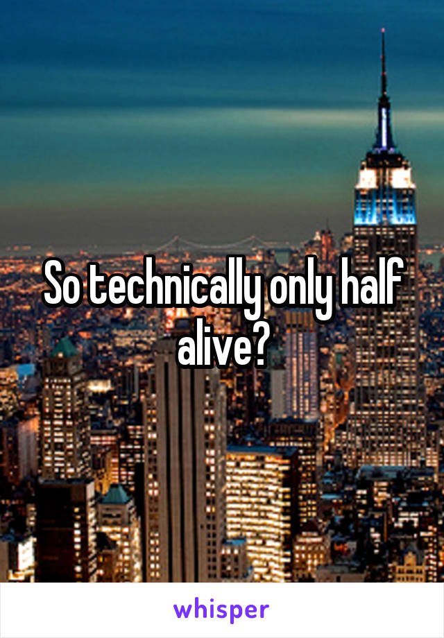 So technically only half alive?