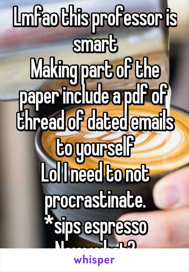 Lmfao this professor is smart
Making part of the paper include a pdf of  thread of dated emails to yourself
Lol I need to not procrastinate.
*sips espresso
Now what?