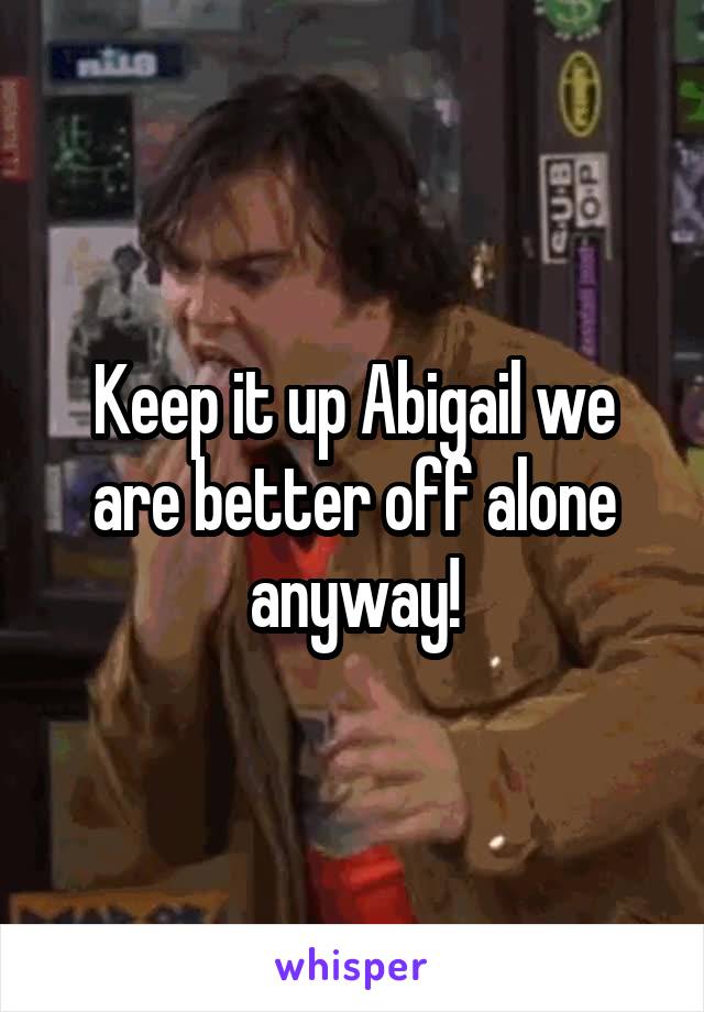 Keep it up Abigail we are better off alone anyway!