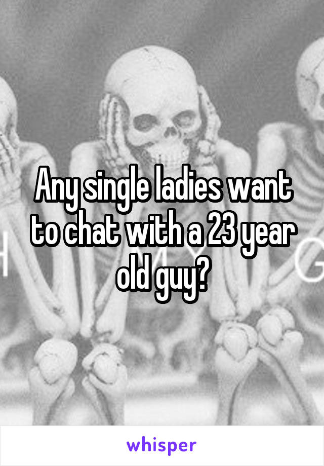 Any single ladies want to chat with a 23 year old guy?