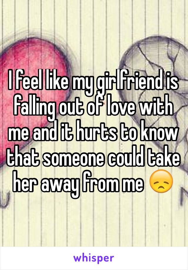 I feel like my girlfriend is falling out of love with me and it hurts to know that someone could take her away from me 😞