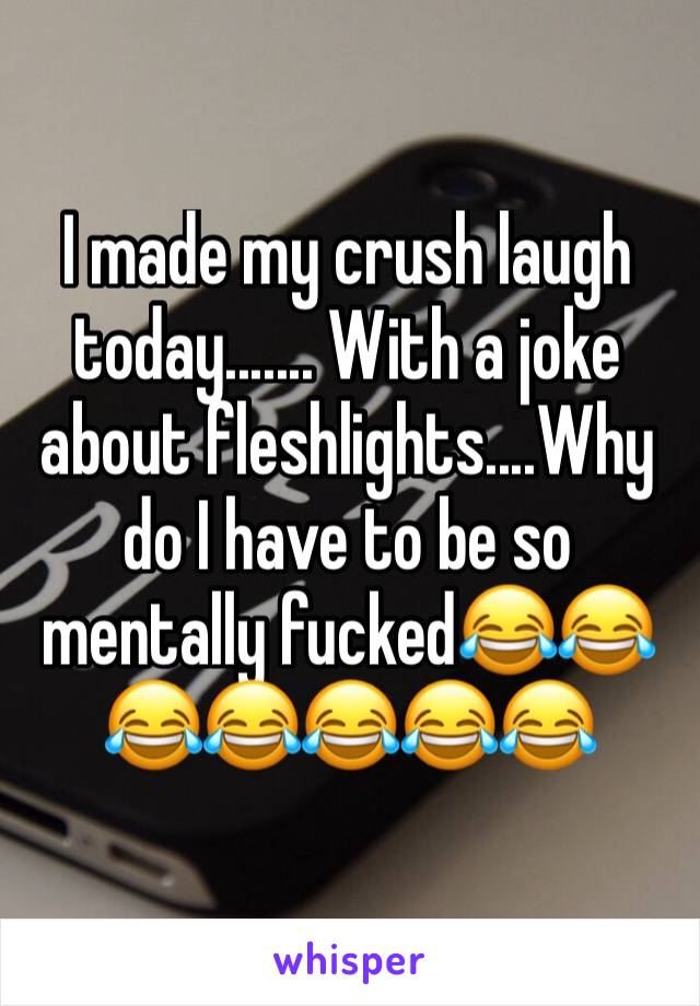 I made my crush laugh today....... With a joke about fleshlights....Why do I have to be so mentally fucked😂😂😂😂😂😂😂