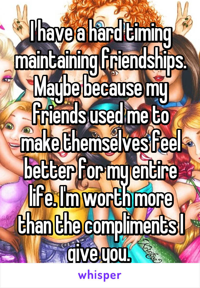 I have a hard timing maintaining friendships. Maybe because my friends used me to make themselves feel better for my entire life. I'm worth more than the compliments I give you. 