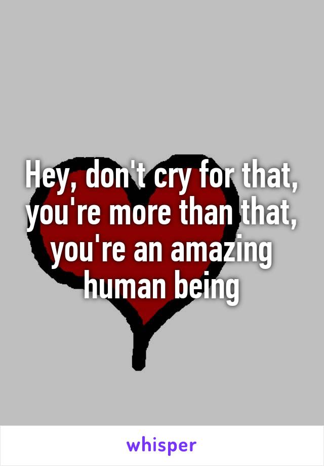 Hey, don't cry for that, you're more than that, you're an amazing human being