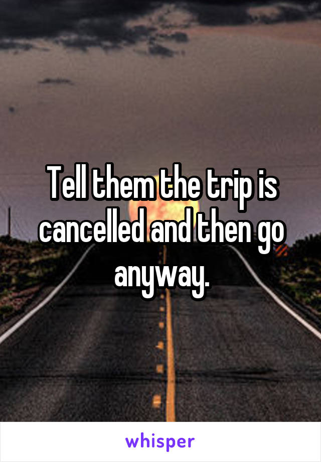 Tell them the trip is cancelled and then go anyway.