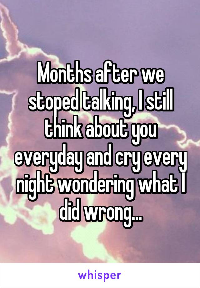 Months after we stoped talking, I still think about you everyday and cry every night wondering what I did wrong...