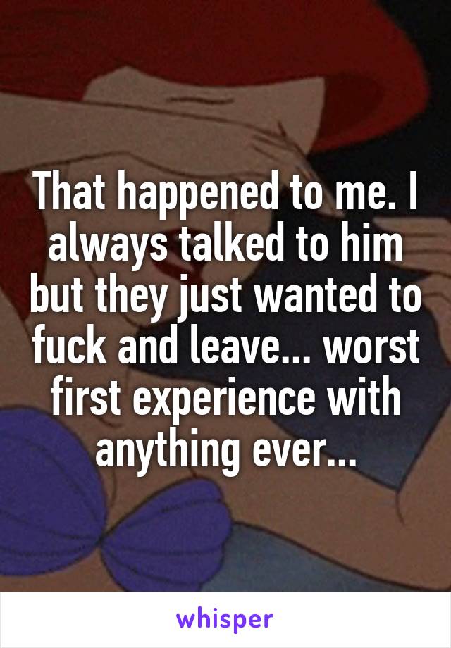 That happened to me. I always talked to him but they just wanted to fuck and leave... worst first experience with anything ever...