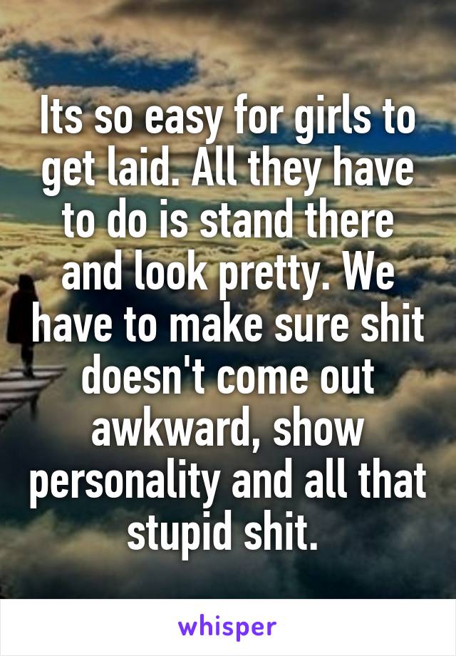 Its so easy for girls to get laid. All they have to do is stand there and look pretty. We have to make sure shit doesn't come out awkward, show personality and all that stupid shit. 