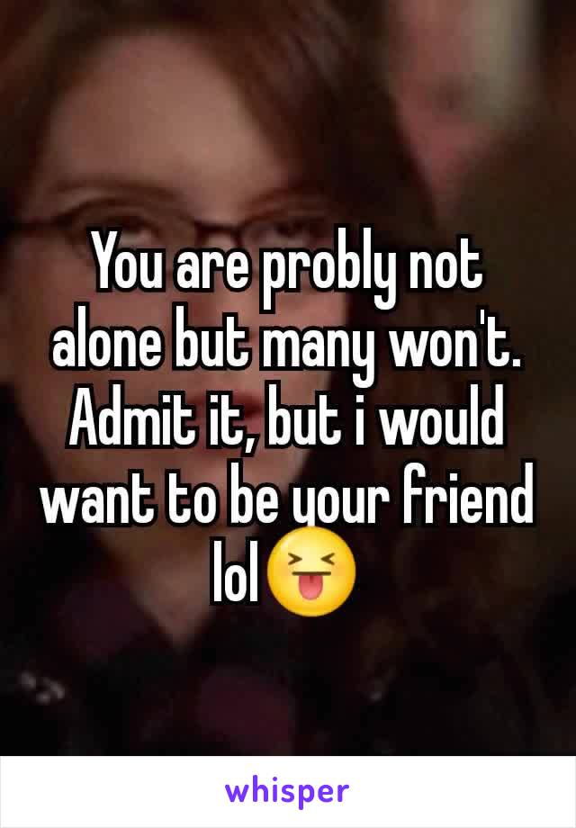 You are probly not alone but many won't. Admit it, but i would want to be your friend lol😝