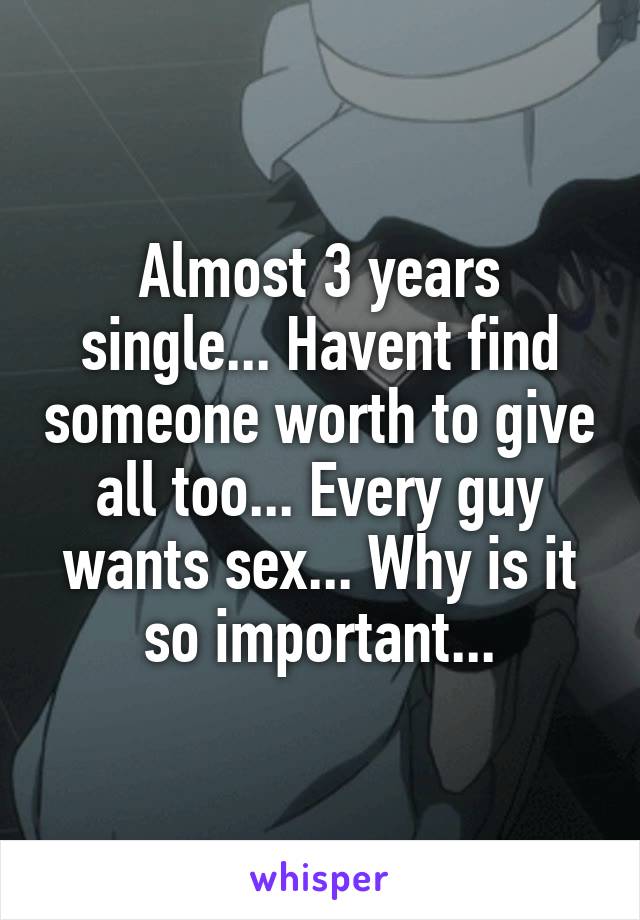 Almost 3 years single... Havent find someone worth to give all too... Every guy wants sex... Why is it so important...