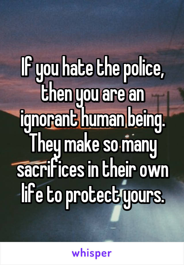 If you hate the police, then you are an ignorant human being. They make so many sacrifices in their own life to protect yours.