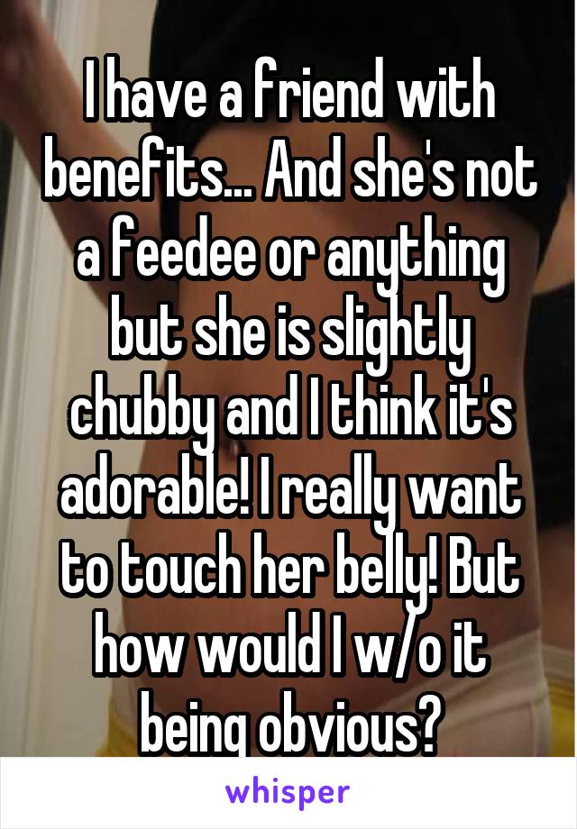 I have a friend with benefits... And she's not a feedee or anything but she is slightly chubby and I think it's adorable! I really want to touch her belly! But how would I w/o it being obvious?