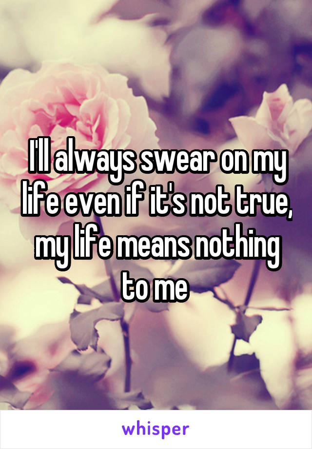 I'll always swear on my life even if it's not true, my life means nothing to me 