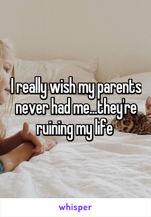 I really wish my parents never had me...they're ruining my life 