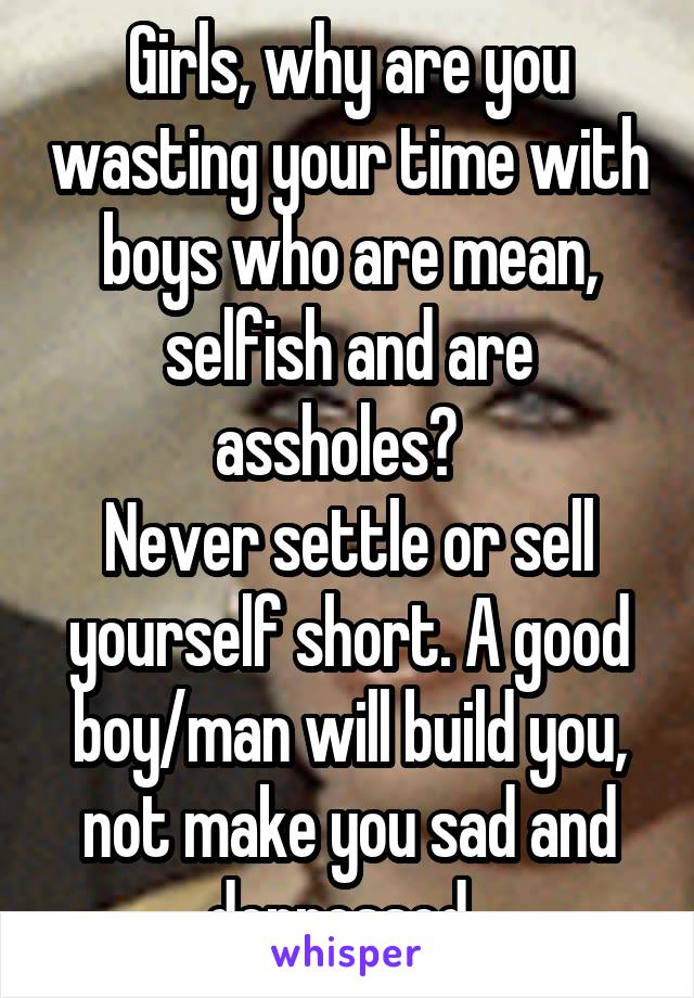 Girls, why are you wasting your time with boys who are mean, selfish and are assholes?  
Never settle or sell yourself short. A good boy/man will build you, not make you sad and depressed. 