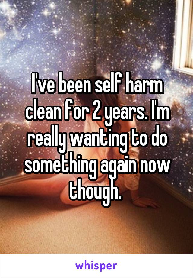 I've been self harm clean for 2 years. I'm really wanting to do something again now though. 