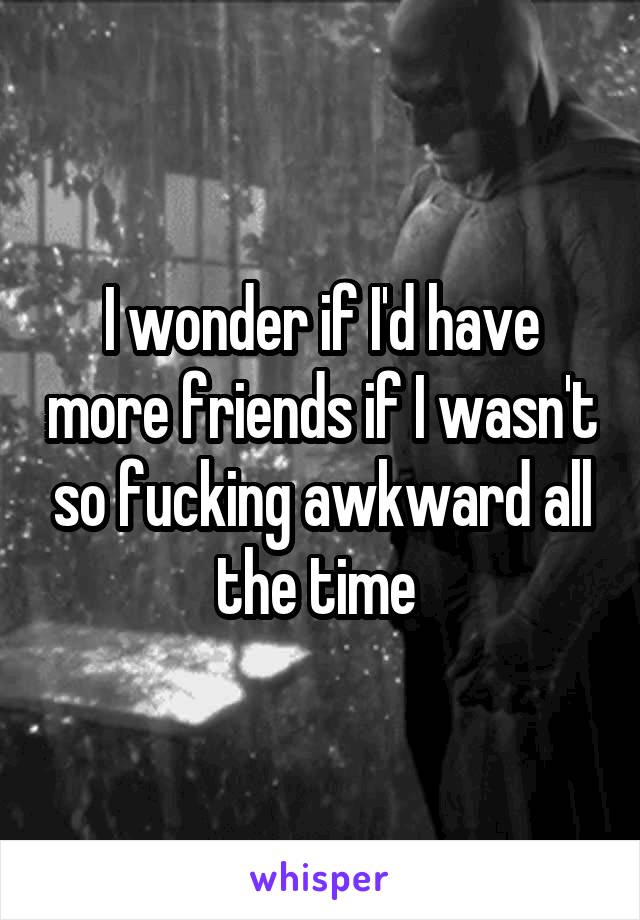 I wonder if I'd have more friends if I wasn't so fucking awkward all the time 