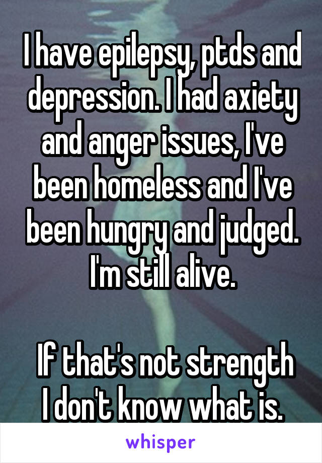 I have epilepsy, ptds and depression. I had axiety and anger issues, I've been homeless and I've been hungry and judged. I'm still alive.

 If that's not strength I don't know what is.