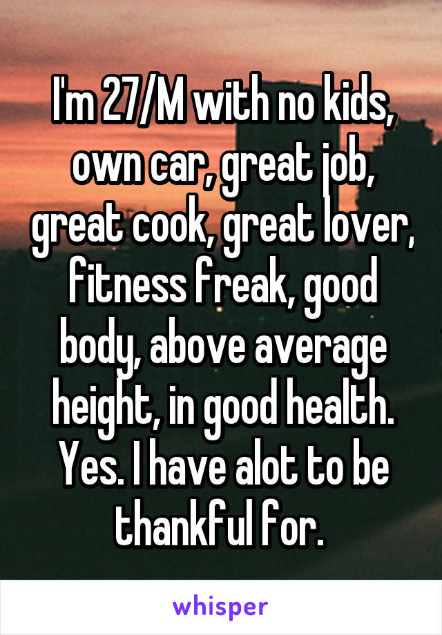 I'm 27/M with no kids, own car, great job, great cook, great lover, fitness freak, good body, above average height, in good health. Yes. I have alot to be thankful for. 