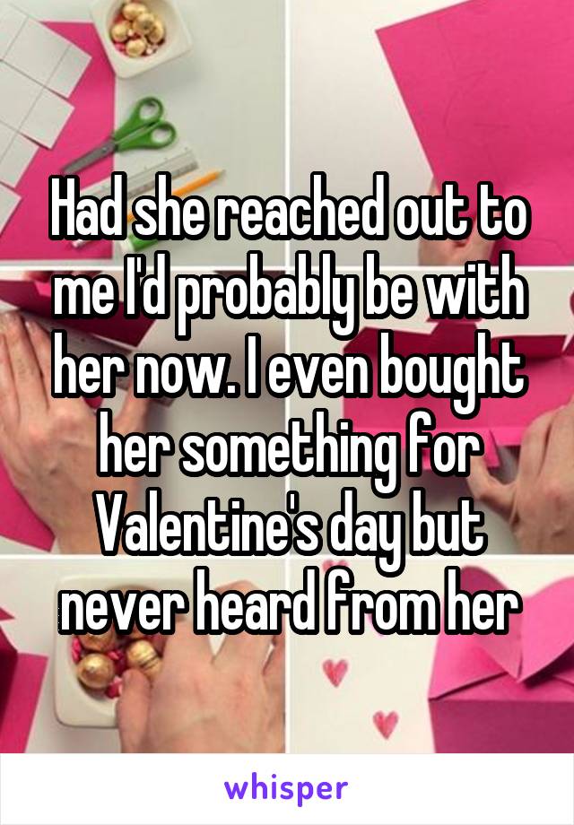 Had she reached out to me I'd probably be with her now. I even bought her something for Valentine's day but never heard from her