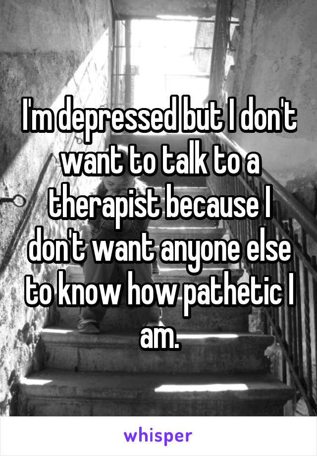 I'm depressed but I don't want to talk to a therapist because I don't want anyone else to know how pathetic I am.