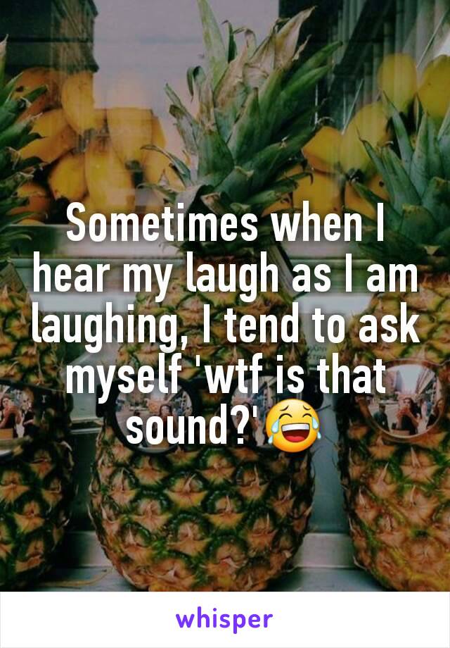 Sometimes when I hear my laugh as I am laughing, I tend to ask myself 'wtf is that sound?'😂