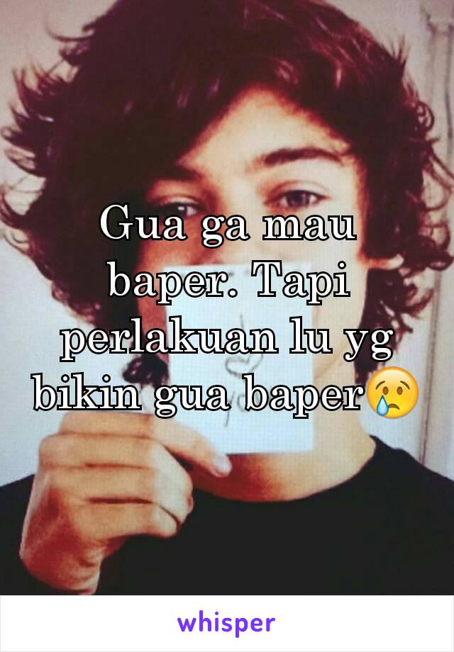 Gua ga mau baper. Tapi perlakuan lu yg bikin gua baper😢