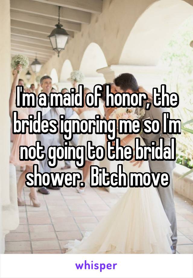 I'm a maid of honor, the brides ignoring me so I'm not going to the bridal shower.  Bitch move