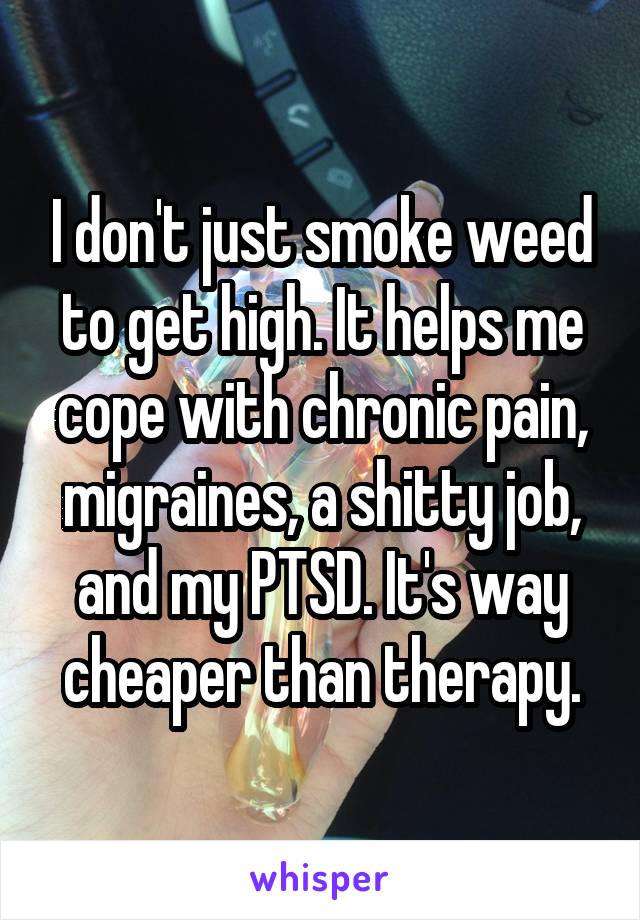 I don't just smoke weed to get high. It helps me cope with chronic pain, migraines, a shitty job, and my PTSD. It's way cheaper than therapy.