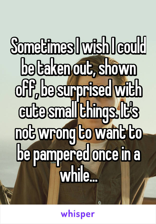 Sometimes I wish I could be taken out, shown off, be surprised with cute small things. It's not wrong to want to be pampered once in a while...