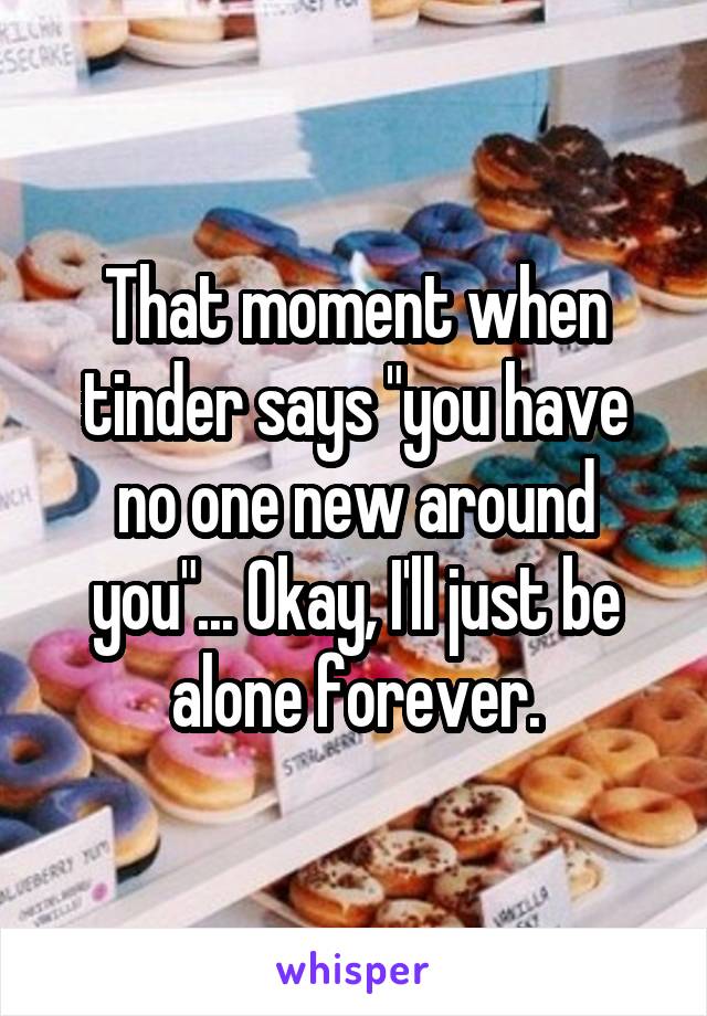 That moment when tinder says "you have no one new around you"... Okay, I'll just be alone forever.