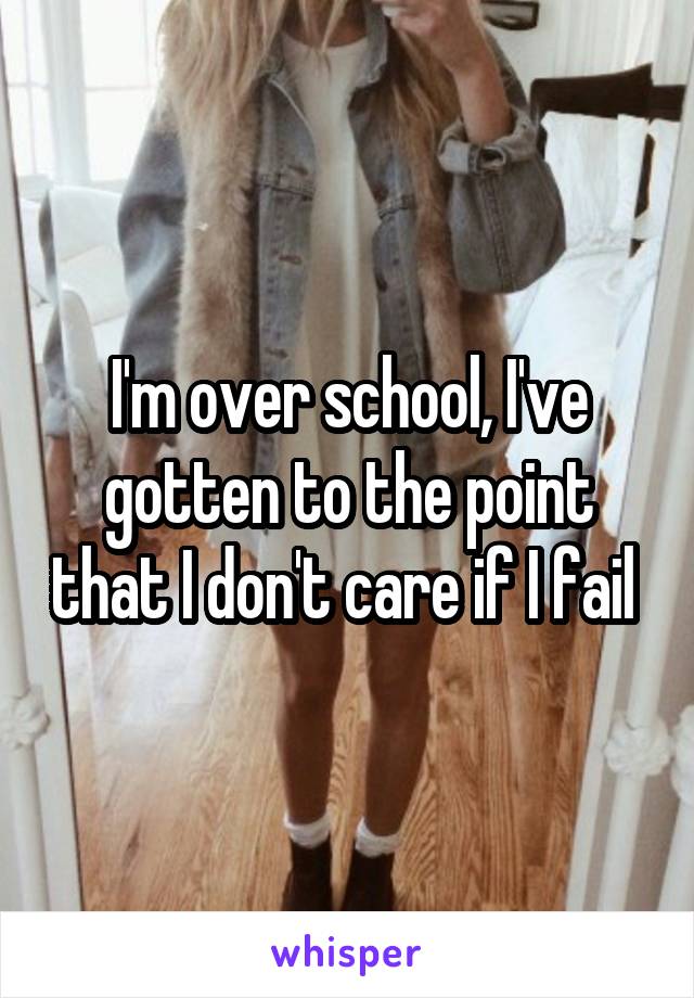 I'm over school, I've gotten to the point that I don't care if I fail 