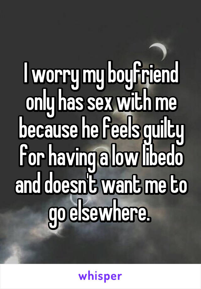 I worry my boyfriend only has sex with me because he feels guilty for having a low libedo and doesn't want me to go elsewhere. 