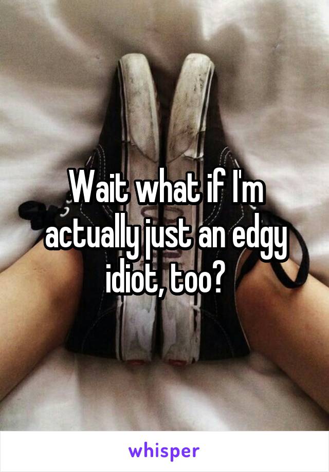 Wait what if I'm actually just an edgy idiot, too?