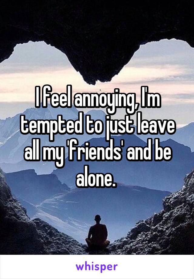 I feel annoying, I'm tempted to just leave all my 'friends' and be alone. 