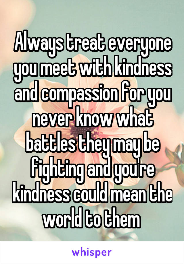 Always treat everyone you meet with kindness and compassion for you never know what battles they may be fighting and you're kindness could mean the world to them 