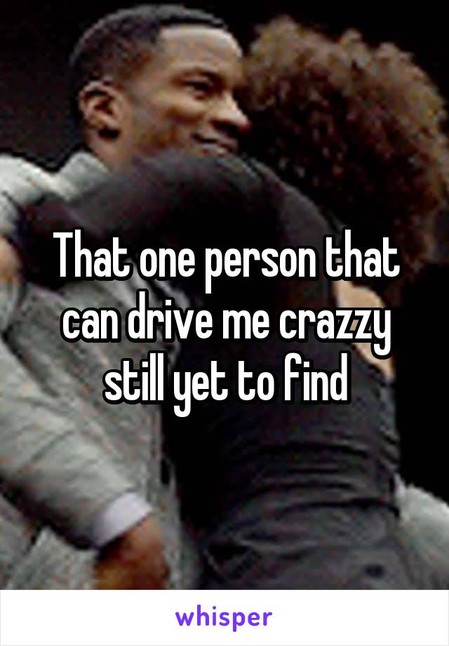 That one person that can drive me crazzy still yet to find