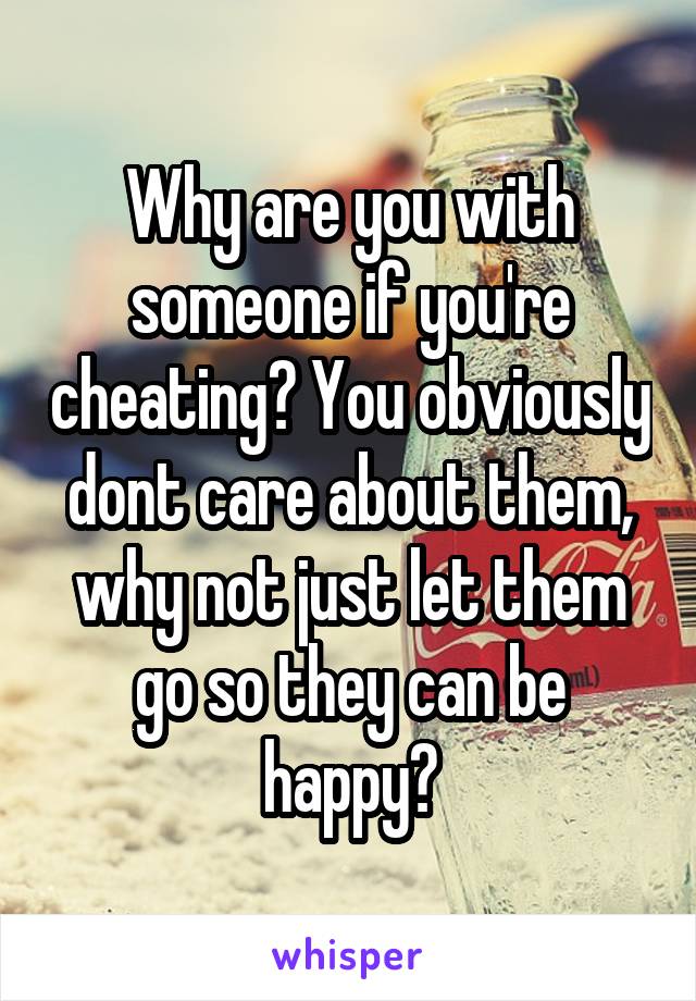 Why are you with someone if you're cheating? You obviously dont care about them, why not just let them go so they can be happy?