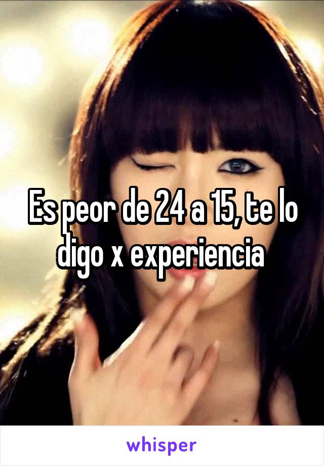 Es peor de 24 a 15, te lo digo x experiencia 